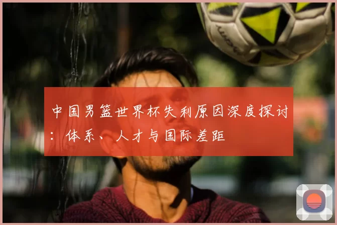 中国男篮世界杯失利原因深度探讨：体系、人才与国际差距