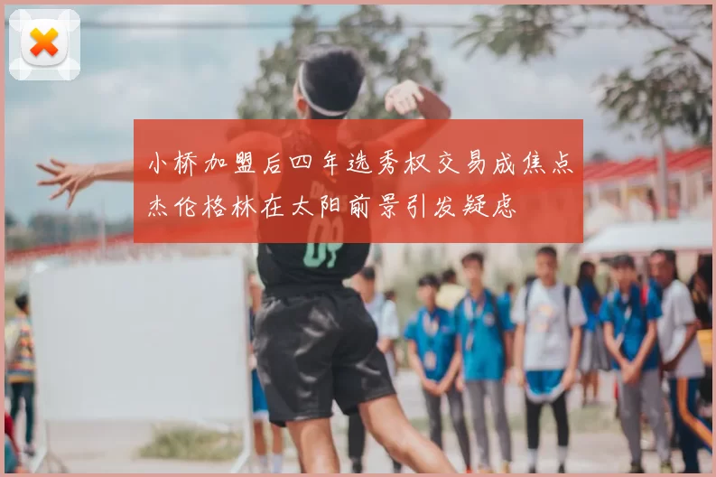 小桥加盟后四年选秀权交易成焦点杰伦格林在太阳前景引发疑虑