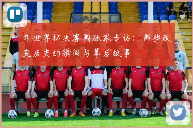 年世界杯决赛圈独家专访：那些改变历史的瞬间与幕后故事