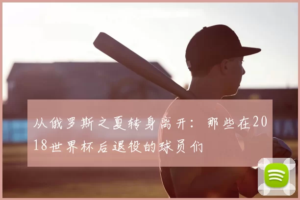 从俄罗斯之夏转身离开：那些在2018世界杯后退役的球员们