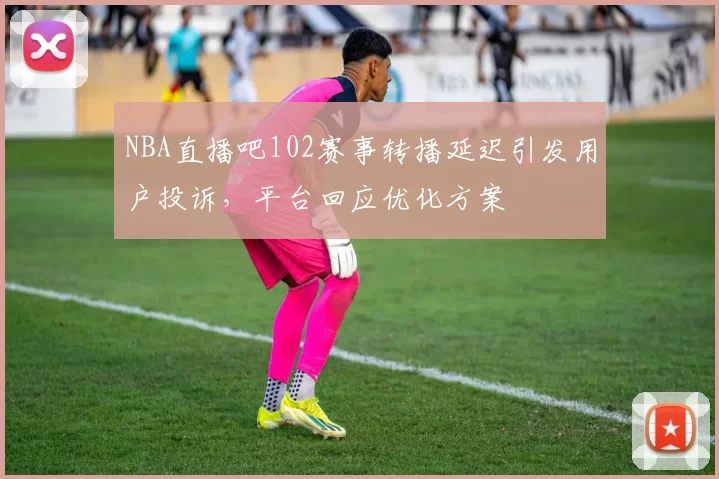 NBA直播吧102赛事转播延迟引发用户投诉，平台回应优化方案