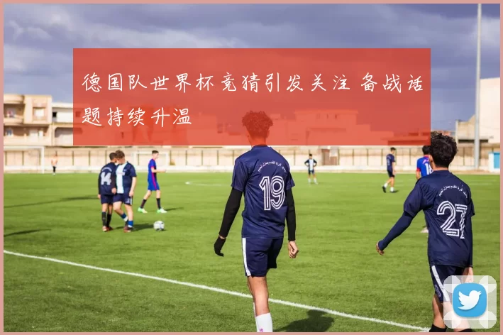 德国队世界杯竞猜引发关注 备战话题持续升温