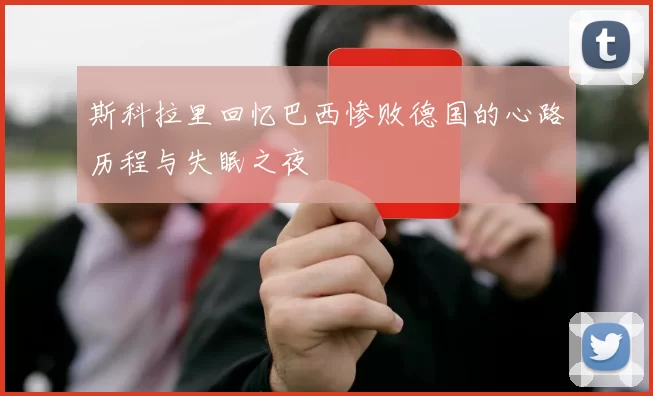 斯科拉里回忆巴西惨败德国的心路历程与失眠之夜