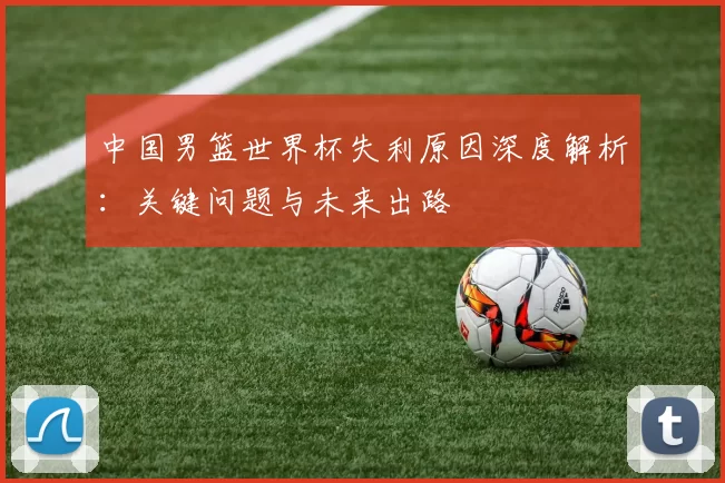 中国男篮世界杯失利原因深度解析：关键问题与未来出路