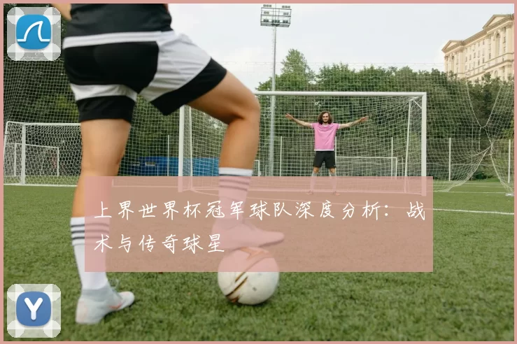 上界世界杯冠军球队深度分析：战术与传奇球星