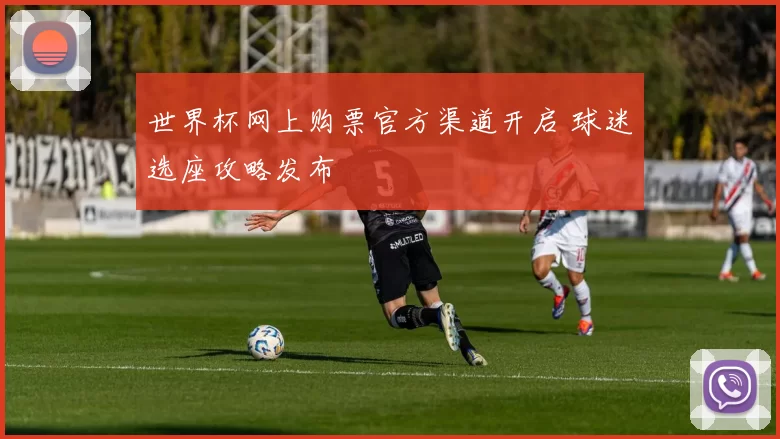 世界杯网上购票官方渠道开启 球迷选座攻略发布