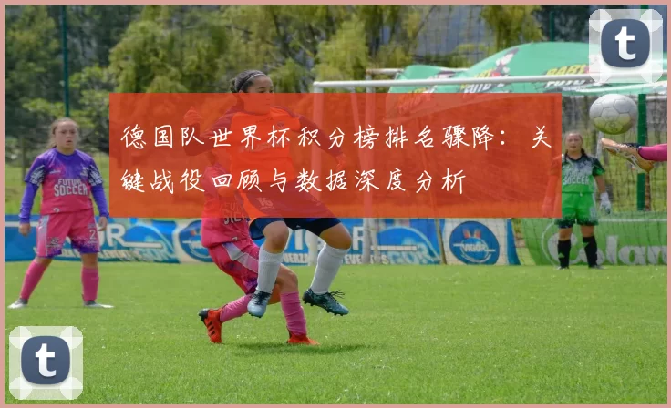 德国队世界杯积分榜排名骤降：关键战役回顾与数据深度分析
