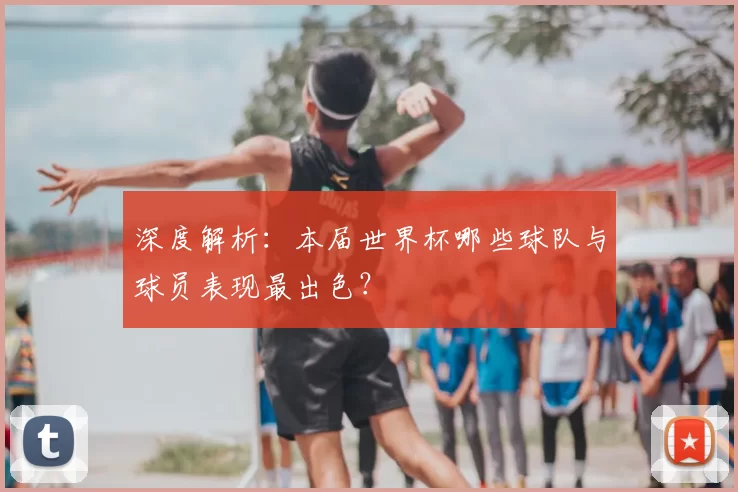 深度解析：本届世界杯哪些球队与球员表现最出色？