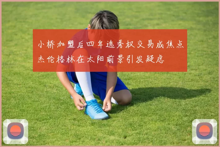 小桥加盟后四年选秀权交易成焦点杰伦格林在太阳前景引发疑虑