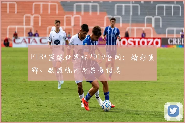 FIBA篮球世界杯2019官网：精彩集锦、数据统计与票务信息