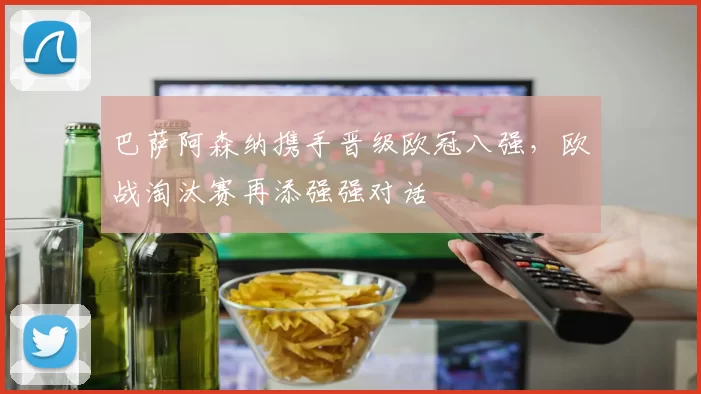 巴萨阿森纳携手晋级欧冠八强,欧战淘汰赛再添强强对话