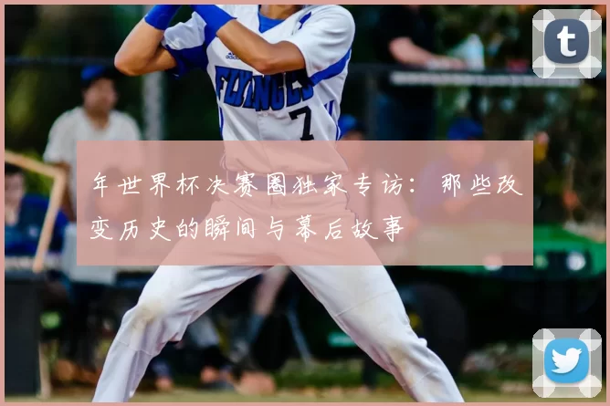 年世界杯决赛圈独家专访：那些改变历史的瞬间与幕后故事
