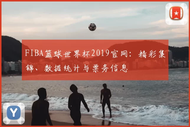 FIBA篮球世界杯2019官网：精彩集锦、数据统计与票务信息