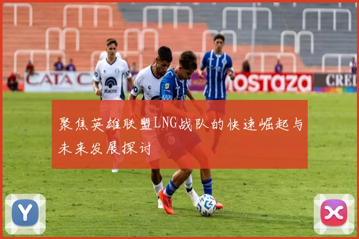 聚焦英雄联盟LNG战队的快速崛起与未来发展探讨