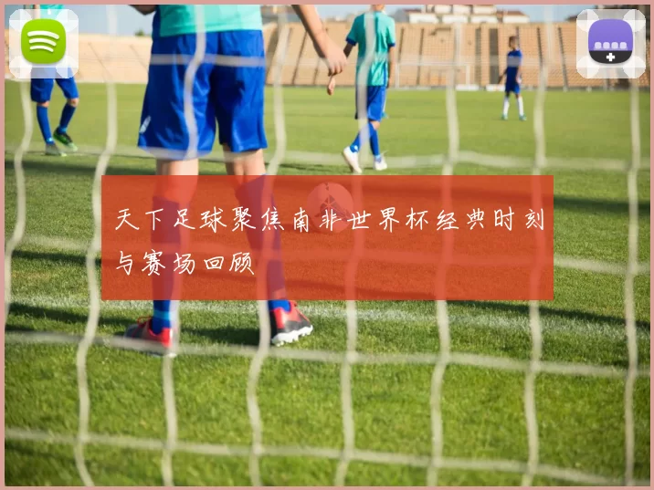 天下足球聚焦南非世界杯经典时刻与赛场回顾