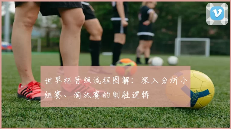 世界杯晋级流程图解：深入分析小组赛、淘汰赛的制胜逻辑