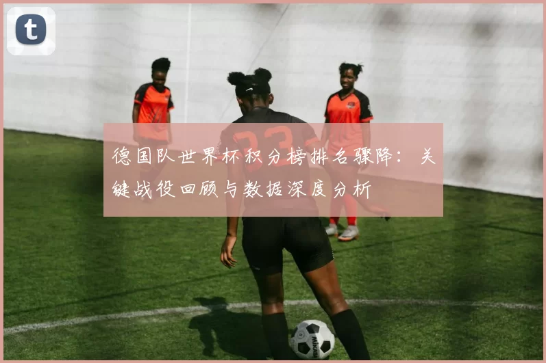 德国队世界杯积分榜排名骤降：关键战役回顾与数据深度分析