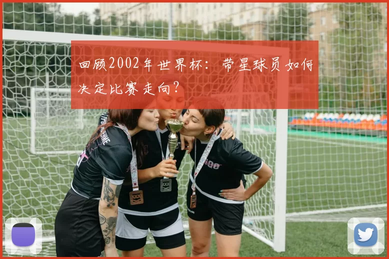 回顾2002年世界杯：带星球员如何决定比赛走向？