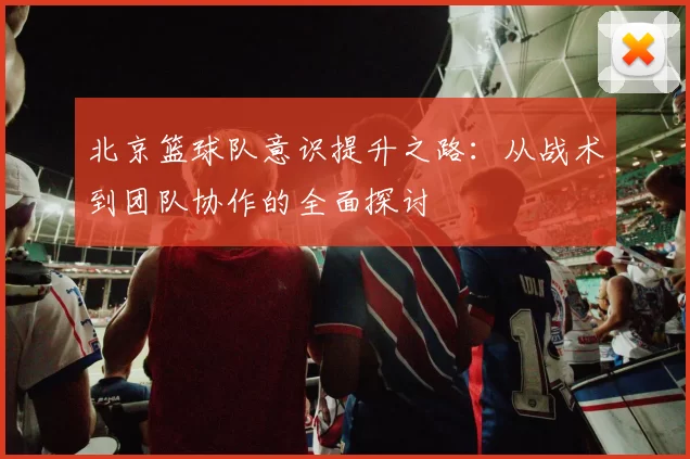 北京篮球队意识提升之路：从战术到团队协作的全面探讨