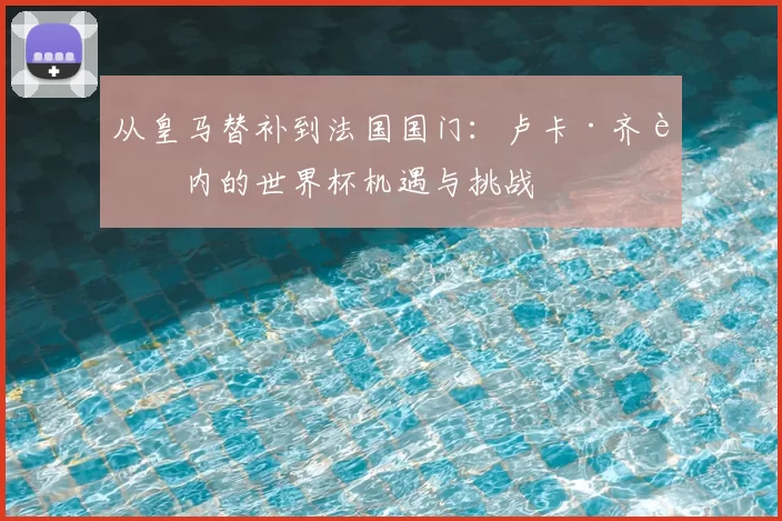 从皇马替补到法国国门：卢卡·齐达内的世界杯机遇与挑战
