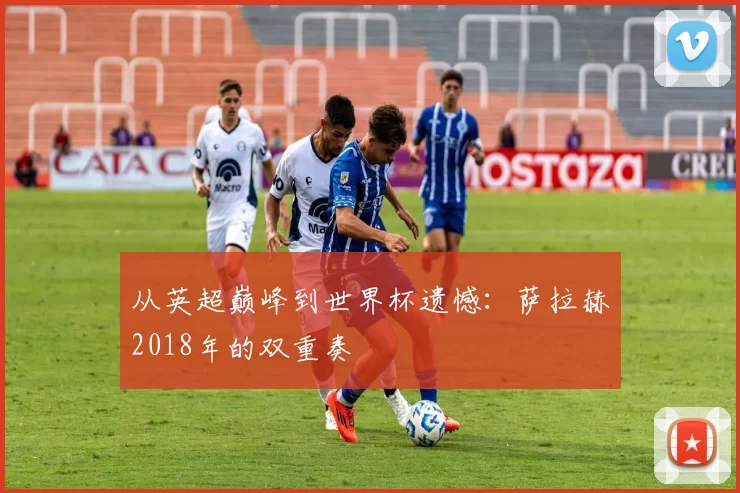 从英超巅峰到世界杯遗憾：萨拉赫2018年的双重奏