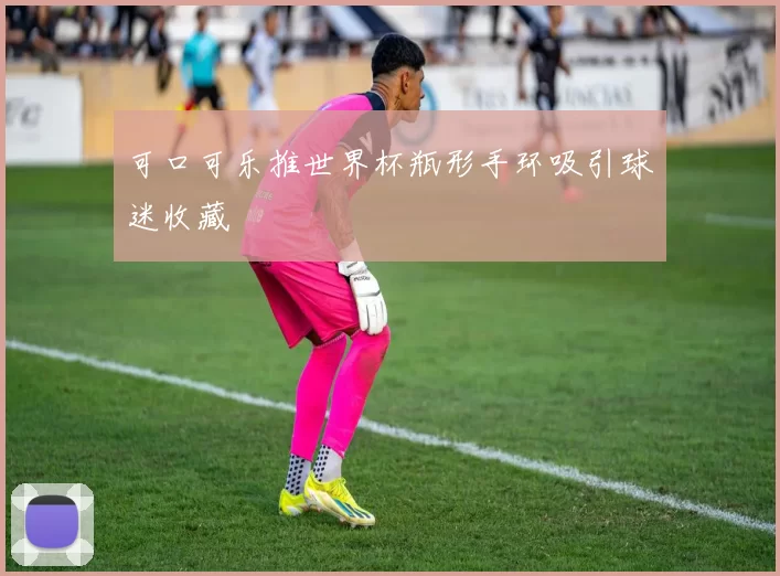可口可乐推世界杯瓶形手环吸引球迷收藏