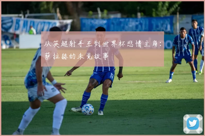 从英超射手王到世界杯悲情主角:萨拉赫的未竟故事