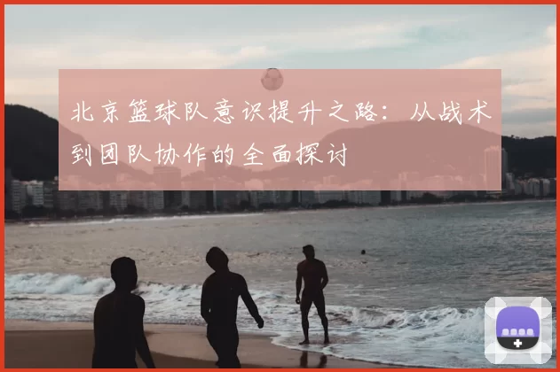 北京篮球队意识提升之路:从战术到团队协作的全面探讨
