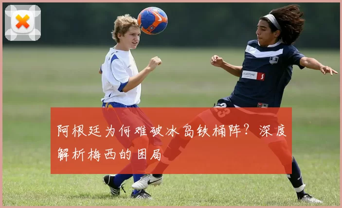 阿根廷为何难破冰岛铁桶阵？深度解析梅西的困局
