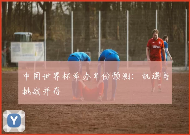 中国世界杯举办年份预测：机遇与挑战并存