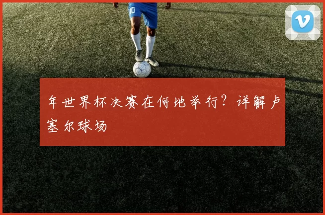 年世界杯决赛在何地举行？详解卢塞尔球场