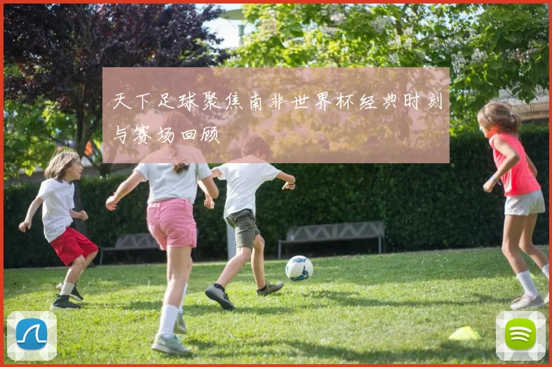 天下足球聚焦南非世界杯经典时刻与赛场回顾