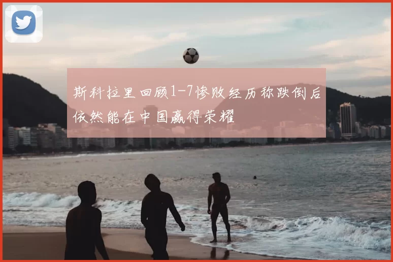 斯科拉里回顾1-7惨败经历称跌倒后依然能在中国赢得荣耀