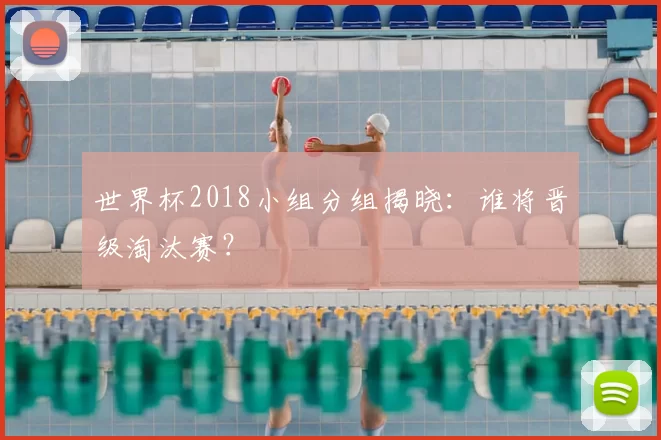 世界杯2018小组分组揭晓：谁将晋级淘汰赛？