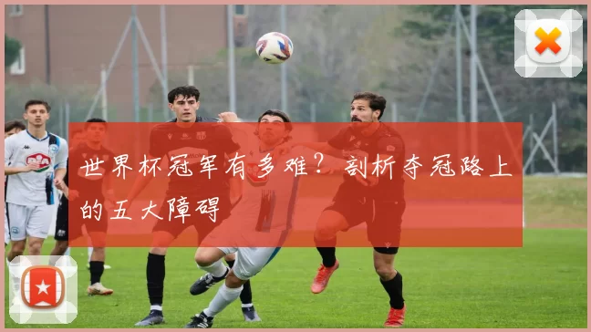 世界杯冠军有多难？剖析夺冠路上的五大障碍