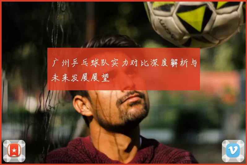 广州乒乓球队实力对比深度解析与未来发展展望
