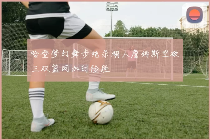 哈登梦幻舞步绝杀湖人詹姆斯空砍三双篮网加时险胜