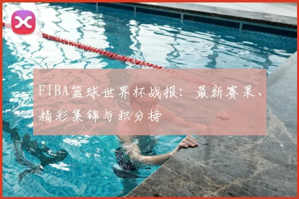 FIBA篮球世界杯战报：最新赛果、精彩集锦与积分榜
