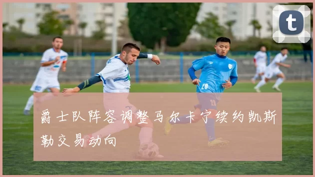 爵士队阵容调整马尔卡宁续约凯斯勒交易动向