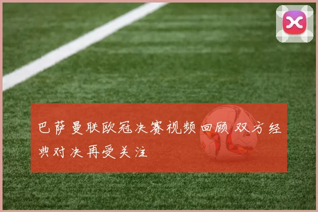 巴萨曼联欧冠决赛视频回顾 双方经典对决再受关注