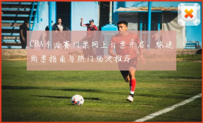 CBA季后赛门票网上订票开启，球迷购票指南与热门场次推荐