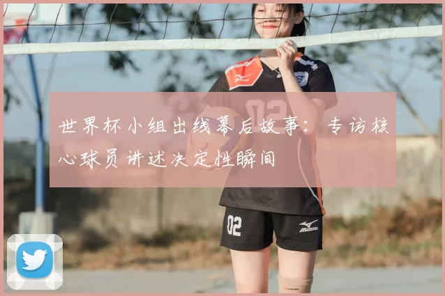 世界杯小组出线幕后故事：专访核心球员讲述决定性瞬间