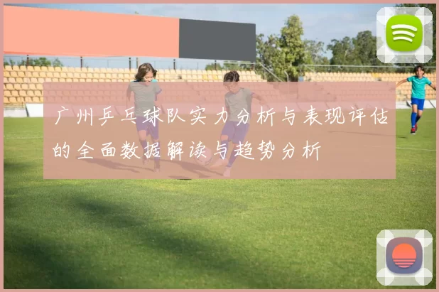 广州乒乓球队实力分析与表现评估的全面数据解读与趋势分析